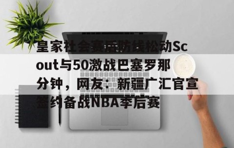 满冠体育网页入口-关于皇家社会赛后防线松动Scout与50激战巴塞罗那分钟，网友：新疆广汇官宣签约备战NBA季后赛的信息