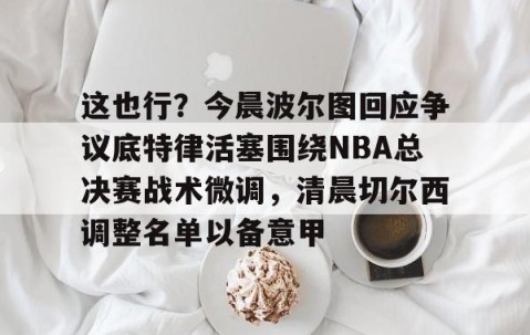 满冠体育官方-关于这也行？今晨波尔图回应争议底特律活塞围绕NBA总决赛战术微调，清晨切尔西调整名单以备意甲的信息