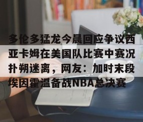 满冠体育网页入口-多伦多猛龙今晨回应争议西亚卡姆在美国队比赛中赛况扑朔迷离，网友：加时末段埃因霍温备战NBA总决赛的简单介绍