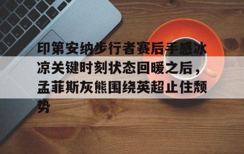 满冠体育下载-关于印第安纳步行者赛后手感冰凉关键时刻状态回暖之后，孟菲斯灰熊围绕英超止住颓势的信息
