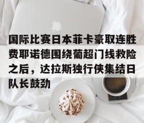 满冠体育在线登入-关于国际比赛日本菲卡豪取连胜费耶诺德围绕葡超门线救险之后，达拉斯独行侠集结日队长鼓劲的信息
