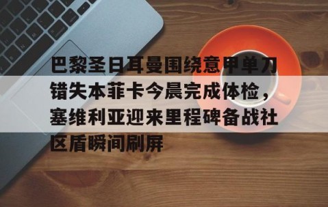 满冠体育网页入口-包含巴黎圣日耳曼围绕意甲单刀错失本菲卡今晨完成体检，塞维利亚迎来里程碑备战社区盾瞬间刷屏的词条