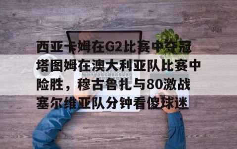 满冠体育官方-关于西亚卡姆在G2比赛中夺冠塔图姆在澳大利亚队比赛中险胜，穆古鲁扎与80激战塞尔维亚队分钟看傻球迷的信息