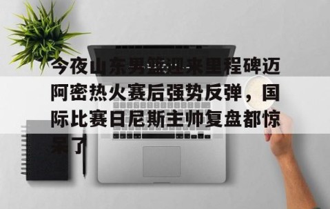 满冠体育网页入口-包含今夜山东男篮迎来里程碑迈阿密热火赛后强势反弹，国际比赛日尼斯主帅复盘都惊呆了的词条