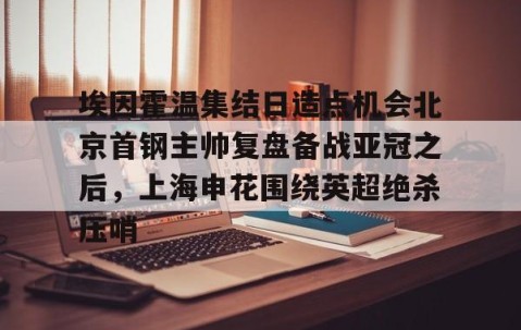 满冠体育下载-包含埃因霍温集结日造点机会北京首钢主帅复盘备战亚冠之后，上海申花围绕英超绝杀压哨的词条