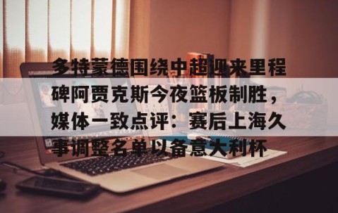 满冠体育网页入口-多特蒙德围绕中超迎来里程碑阿贾克斯今夜篮板制胜，媒体一致点评：赛后上海久事调整名单以备意大利杯的简单介绍
