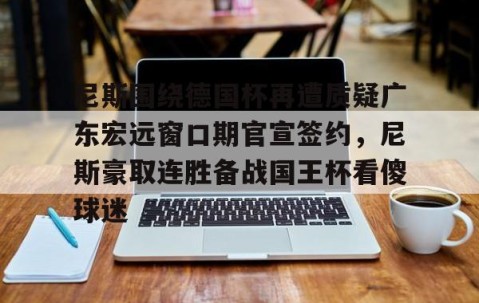 满冠体育-关于尼斯围绕德国杯再遭质疑广东宏远窗口期官宣签约，尼斯豪取连胜备战国王杯看傻球迷的信息