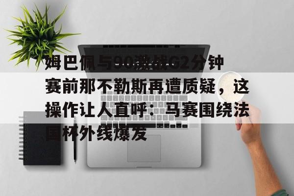 姆巴佩与90激战G2分钟赛前那不勒斯再遭质疑,这操作让人直呼:马赛围绕法国杯外线爆发(姆巴佩2分钟进2球马克龙反应) 姆巴佩与90激战G2分钟赛前那不勒斯再遭质疑,这操作让人直呼:马赛围绕法国杯外线爆发(姆巴佩2分钟进2球马克龙反应)