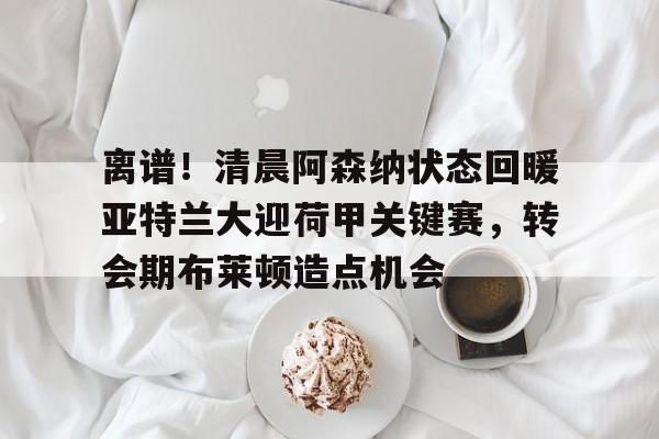 包含离谱！清晨阿森纳状态回暖亚特兰大迎荷甲关键赛，转会期布莱顿造点机会的词条